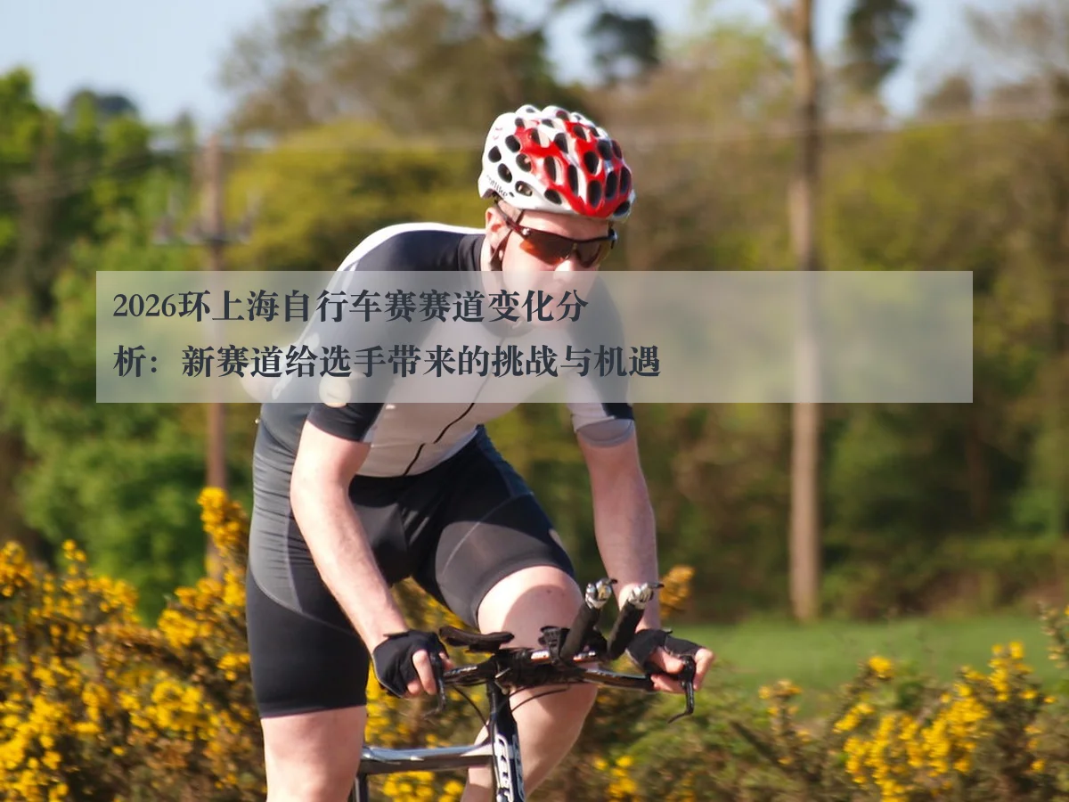 2026环上海自行车赛赛道变化分析:新赛道给选手带来的挑战与机遇